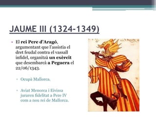 JAUME III (1324-1349)
• El rei Pere d’Aragó,
  argumentant que l’assistia el
  dret feudal contra el vassall
  infidel, organitzà un exèrcit
  que desembarcà a Peguera el
  22/06/1343.

  ▫ Ocupà Mallorca.

  ▫ Aviat Menorca i Eivissa
    juraren fidelitat a Pere IV
    com a nou rei de Mallorca.
 