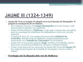 JAUME III (1324-1349)
• Jaume III  no se resignà  refugiat en la seva baronia de Montpeller 
  preparà la reconquesta de les Balears.
  ▫ Per a obtenir recursos  vengué Montpeller al rei de França i amb
     aquests diners preparà una expedició.
  ▫ Jaume III desembarcà a Pollença 11/10/1349 i avança cap a la capital,
     però no aconseguí de mobilitzar els mallorquins a favor seu, tal com
     esperava.
  ▫ L’exèrcit de Pere IV, a les ordres del governador Gilabert de
     Centelles, derrotà el rei de Mallorca, compost bàsicament per
     mercenaris, en la batalla de Llucmajor (25 d’octubre).
  ▫ Jaume III i el seu germà natural, Pagà, moriren en la batalla, amb la
     qual cosa s’esvaïa la possibilitat de restaurar el Regne Privatiu.
  ▫ A més, el qui havia de ser successor de Jaume III, el seu fill Jaume IV,
     fou empresonat després de la batalla de Llucmajor i mai no arribà a
     regnar.

• S’extingia així la dinastia dels reis de Mallorca.
 
