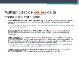 Multiplicitat de causes de la
conquesta catalana:
• ESTRATÈGIQUES: Activitats corsàries que practicaven el musulmans de les Balears,
  atacant les naus catalanes, varen ser l’excusa dels cronistes cristians per a justificar la
  conquesta.
   ▫ Musulmans balears  actiu comerç + cors  eren un obstacle per les ànsies d’expansió
     comercial dels catalans.

• MILITARS: Ànsies bèl·liques de la noblesa feudal, àvida de terres i de botí. Els
  senyors feudals serien recompensats de forma proporcional a la seva participació en
  l’expedició.

• ECONÒMIQUES: Interessos comercials de la burgesia mercantil de Barcelona.
  En aquells moments, Barcelona es configurava com un dels centres comercials més actius
  de la Mediterrània occidental i necessitava de noves bases per a poder consolidar la seva
  expansió mediterrània; les Balears en reunien excel·lents condicions.
  ▫ Presa de Mallorca  establiment d’una base comercial que permetria el control de la
      Mediterrani occidental i les rutes cap el Mediterrani Oriental.

• IDEOLÒGIQUES: Esperit de croada contra els musulmans, que esdevenia la
  justificació ideològica de l’expedició i garantia el ple suport de l’Església.
 