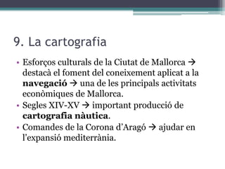 9. La cartografia
• Esforços culturals de la Ciutat de Mallorca 
  destacà el foment del coneixement aplicat a la
  navegació  una de les principals activitats
  econòmiques de Mallorca.
• Segles XIV-XV  important producció de
  cartografia nàutica.
• Comandes de la Corona d’Aragó  ajudar en
  l’expansió mediterrània.
 