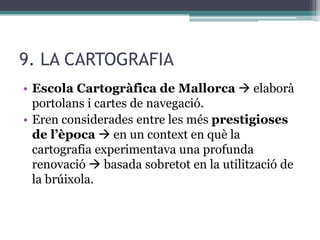 9. LA CARTOGRAFIA
• Escola Cartogràfica de Mallorca  elaborà
  portolans i cartes de navegació.
• Eren considerades entre les més prestigioses
  de l’època  en un context en què la
  cartografia experimentava una profunda
  renovació  basada sobretot en la utilització de
  la brúixola.
 