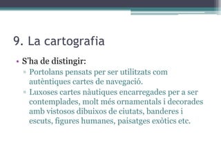 9. La cartografia
• S’ha de distingir:
  ▫ Portolans pensats per ser utilitzats com
    autèntiques cartes de navegació.
  ▫ Luxoses cartes nàutiques encarregades per a ser
    contemplades, molt més ornamentals i decorades
    amb vistosos dibuixos de ciutats, banderes i
    escuts, figures humanes, paisatges exòtics etc.
 