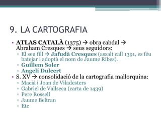 9. LA CARTOGRAFIA
• ATLAS CATALÀ (1375)  obra cabdal 
  Abraham Cresques  seus seguidors:
  ▫ El seu fill  Jafudà Cresques (assalt call 1391, es féu
    batejar i adoptà el nom de Jaume Ribes).
  ▫ Guillem Soler
  ▫ Angelí Dulcert
• S. XV  consolidació de la cartografia mallorquina:
  ▫   Macià i Joan de Viladesters
  ▫   Gabriel de Vallseca (carta de 1439)
  ▫   Pere Rossell
  ▫   Jaume Beltran
  ▫   Etc
 