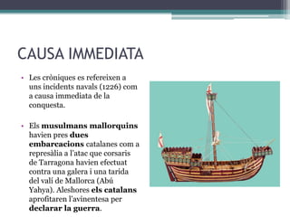 CAUSA IMMEDIATA
• Les cròniques es refereixen a
  uns incidents navals (1226) com
  a causa immediata de la
  conquesta.

• Els musulmans mallorquins
  havien pres dues
  embarcacions catalanes com a
  represàlia a l’atac que corsaris
  de Tarragona havien efectuat
  contra una galera i una tarida
  del valí de Mallorca (Abú
  Yahya). Aleshores els catalans
  aprofitaren l’avinentesa per
  declarar la guerra.
 
