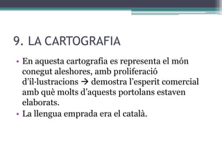 9. LA CARTOGRAFIA
• En aquesta cartografia es representa el món
  conegut aleshores, amb proliferació
  d’il·lustracions  demostra l’esperit comercial
  amb què molts d’aquests portolans estaven
  elaborats.
• La llengua emprada era el català.
 
