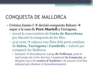 CONQUESTA DE MALLORCA
• Crònica Jaume I  decisió conquesta Balears 
  sopar a la casa de Pere Martell a Tarragona.
  ▫ Acord la convocatòria de Corts de Barcelona
    per discutir la conquesta de les Illes.
  ▫ 5/9/1229  salpava una flota dels ports catalans
    de Salou, Tarragona i Cambrils + exèrcit per
    conquerir les Mallorca.
     Intenció  desembarcar a prop de Pollença, però el
      mal temps els va fer desviar, i esquivant la tempesta, es
      dirigien cap a les costes d’Andratx a la recerca d’un lloc
      adequat per efectuar el desembarcament.
 