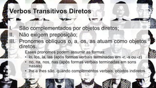 Verbos Transitivos Diretos
I. São complementados por objetos diretos;
II. Não exigem preposição;
III. Pronomes oblíquos o, a, os, as atuam como objetos
diretos.
Esses pronomes podem assumir as formas:
• lo, los, la, las (após formas verbais terminadas em -r, -s ou -z)
• no, na, nos, nas (após formas verbais terminadas em sons
nasais)
• lhe e lhes são, quando complementos verbais, objetos indiretos.
 