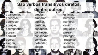 São verbos transitivos diretos,
dentre outros:
abandonar,
abençoar,
aborrecer,
abraçar,
acompanhar,
acusar,
admirar,
adorar,
alegrar,
ameaçar,
amolar,
amparar,
auxiliar,
castigar,
condenar,
conhecer,
conservar,
convidar,
defender,
eleger,
estimar,
humilhar,
namorar,
ouvir,
prejudicar,
prezar,
proteger,
respeitar,
socorrer,
suportar,
 