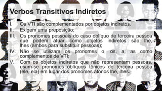 Verbos Transitivos Indiretos
I. Os VTI são complementados por objetos indiretos.
II. Exigem uma preposição;
III. Os pronomes pessoais do caso oblíquo de terceira pessoa
que podem atuar como objetos indiretos são lhe,
lhes (ambos para substituir pessoas);
IV. Não se utilizam os pronomes o, os, a, as como
complementos de VTI;
V. Com os objetos indiretos que não representam pessoas,
usam-se pronomes oblíquos tônicos de terceira pessoa
(ele, ela) em lugar dos pronomes átonos lhe, lhes.
 