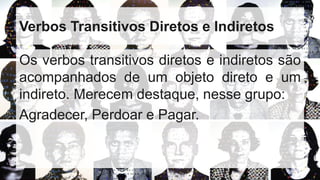 Verbos Transitivos Diretos e Indiretos
Os verbos transitivos diretos e indiretos são
acompanhados de um objeto direto e um
indireto. Merecem destaque, nesse grupo:
Agradecer, Perdoar e Pagar.
 