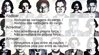 Abdicar
– Abdicou as vantagens do cargo. /
Abdicou das vantagens do cargo.
Acreditar
– Não acreditava a própria força. /
Não acreditava na própria força.
Almejar
– Almejamos a paz entre as nações. /
Almejamos pela paz entre as nações.
 