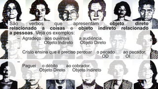 São verbos que apresentam objeto direto
relacionado a coisas e objeto indireto relacionado
a pessoas. Veja os exemplos:
– Agradeço aos ouvintes a audiência.
Objeto Indireto Objeto Direto
–
Cristo ensina que é preciso perdoar o pecado ao pecador.
OD OI
–
Paguei o débito ao cobrador.
Objeto Direto Objeto Indireto
 
