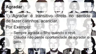 Agradar
1) Agradar é transitivo direto no sentido
de fazer carinhos, acariciar.
Por Exemplo:
– Sempre agrada o filho quando o revê.
Cláudia não perde oportunidade de agradar o
gato.
 