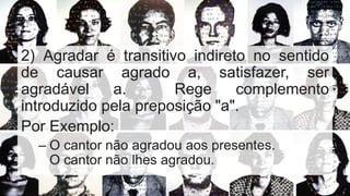 2) Agradar é transitivo indireto no sentido
de causar agrado a, satisfazer, ser
agradável a. Rege complemento
introduzido pela preposição "a".
Por Exemplo:
– O cantor não agradou aos presentes.
O cantor não lhes agradou.
 