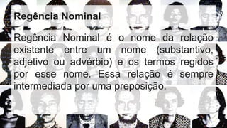 Regência Nominal
Regência Nominal é o nome da relação
existente entre um nome (substantivo,
adjetivo ou advérbio) e os termos regidos
por esse nome. Essa relação é sempre
intermediada por uma preposição.
 