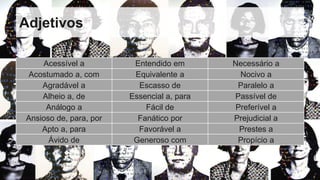 Adjetivos
Acessível a Entendido em Necessário a
Acostumado a, com Equivalente a Nocivo a
Agradável a Escasso de Paralelo a
Alheio a, de Essencial a, para Passível de
Análogo a Fácil de Preferível a
Ansioso de, para, por Fanático por Prejudicial a
Apto a, para Favorável a Prestes a
Ávido de Generoso com Propício a
 