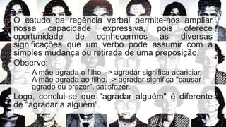 O estudo da regência verbal permite-nos ampliar
nossa capacidade expressiva, pois oferece
oportunidade de conhecermos as diversas
significações que um verbo pode assumir com a
simples mudança ou retirada de uma preposição.
Observe:
– A mãe agrada o filho. -> agradar significa acariciar.
A mãe agrada ao filho. -> agradar significa "causar
agrado ou prazer", satisfazer.
Logo, conclui-se que "agradar alguém" é diferente
de "agradar a alguém".
 