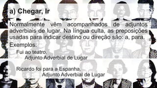 a) Chegar, Ir
Normalmente vêm acompanhados de adjuntos
adverbiais de lugar. Na língua culta, as preposições
usadas para indicar destino ou direção são: a, para.
Exemplos:
Fui ao teatro.
Adjunto Adverbial de Lugar
Ricardo foi para a Espanha.
Adjunto Adverbial de Lugar
 