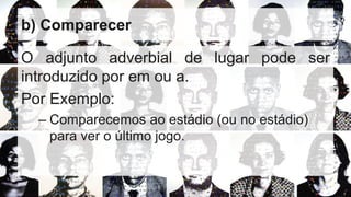 b) Comparecer
O adjunto adverbial de lugar pode ser
introduzido por em ou a.
Por Exemplo:
– Comparecemos ao estádio (ou no estádio)
para ver o último jogo.
 