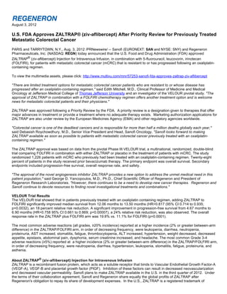 August 3, 2012

U.S. FDA Approves ZALTRAP® (ziv-aflibercept) After Priority Review for Previously Treated
Metastatic Colorectal Cancer
PARIS and TARRYTOWN, N.Y., Aug. 3, 2012 /PRNewswire/ -- Sanofi (EURONEXT: SAN and NYSE: SNY) and Regeneron
Pharmaceuticals, Inc. (NASDAQ: REGN) today announced that the U.S. Food and Drug Administration (FDA) approved
ZALTRAP® (ziv-aflibercept) Injection for Intravenous Infusion, in combination with 5-fluorouracil, leucovorin, irinotecan
(FOLFIRI), for patients with metastatic colorectal cancer (mCRC) that is resistant to or has progressed following an oxaliplatin-
containing regimen.

To view the multimedia assets, please click: http://www.multivu.com/mnr/57253-sanofi-fda-approves-zaltrap-ziv-aflibercept

"There are limited treatment options for metastatic colorectal cancer patients who are resistant to or whose disease has
progressed after an oxaliplatin-containing regimen," said Edith Mitchell, M.D., Clinical Professor of Medicine and Medical
Oncology at Jefferson Medical College of Thomas Jefferson University and an investigator of the VELOUR pivotal study. "The
approval of ZALTRAP in combination with a FOLFIRI chemotherapy regimen offers another treatment option and is welcome
news for metastatic colorectal patients and their physicians."

ZALTRAP was approved following a Priority Review by the FDA. A priority review is a designation given to therapies that offer
major advances in treatment or provide a treatment where no adequate therapy exists. Marketing authorization applications for
ZALTRAP are also under review by the European Medicines Agency (EMA) and other regulatory agencies worldwide.

"Colorectal cancer is one of the deadliest cancers and is responsible for more than half a million deaths globally each year,"
said Debasish Roychowdhury, M.D., Senior Vice President and Head, Sanofi Oncology. "Sanofi looks forward to making
ZALTRAP available as soon as possible to patients with metastatic colorectal cancer previously treated with an oxaliplatin-
containing regimen."

The ZALTRAP approval was based on data from the pivotal Phase III VELOUR trial, a multinational, randomized, double-blind
trial comparing FOLFIRI in combination with either ZALTRAP or placebo in the treatment of patients with mCRC. The study
randomized 1,226 patients with mCRC who previously had been treated with an oxaliplatin-containing regimen. Twenty-eight
percent of patients in the study received prior bevacizumab therapy. The primary endpoint was overall survival. Secondary
endpoints included progression-free survival, overall response rate, and safety.

"The approval of the novel angiogenesis inhibitor ZALTRAP provides a new option to address the unmet medical need in this
patient population," said George D. Yancopoulos, M.D., Ph.D., Chief Scientific Officer of Regeneron and President of
Regeneron Research Laboratories. "However, there continues to be a need to develop new cancer therapies. Regeneron and
Sanofi continue to devote resources to finding novel investigational treatments and combinations."

VELOUR Trial Results
The VELOUR trial showed that in patients previously treated with an oxaliplatin containing regimen, adding ZALTRAP to
FOLFIRI significantly improved median survival from 12.06 months to 13.50 months (HR=0.817 (95% CI 0.714 to 0.935;
p=0.0032), an 18 percent relative risk reduction. A significant improvement in progression-free survival from 4.67 months to
6.90 months (HR=0.758 95% CI 0.661 to 0.869; p=0.00007), a 24% relative risk reduction, was also observed. The overall
response rate in the ZALTRAP plus FOLFIRI arm was 19.8% vs. 11.1% for FOLFIRI (p=0.0001).

The most common adverse reactions (all grades, ≥20% incidence) reported at a higher incidence (2% or greater between-arm
difference) in the ZALTRAP/FOLFIRI arm, in order of decreasing frequency, were leukopenia, diarrhea, neutropenia,
proteinuria, AST increased, stomatitis, fatigue, thrombocytopenia, ALT increased, hypertension, weight decreased, decreased
appetite, epistaxis, abdominal pain, dysphonia, serum creatinine increased, and headache. The most common Grade 3-4
adverse reactions (≥5%) reported at  a higher incidence (2% or greater between-arm difference) in the ZALTRAP/FOLFIRI arm,
in order of decreasing frequency, were neutropenia, diarrhea, hypertension, leukopenia, stomatitis, fatigue, proteinuria, and
asthenia.

About ZALTRAP® (ziv-aflibercept) Injection for Intravenous Infusion
ZALTRAP is a recombinant fusion protein, which acts as a soluble receptor that binds to Vascular Endothelial Growth Factor-A
(VEGF-A), VEGF-B and placental growth factor (PIGF). Inhibition of these factors can result in decreased neovascularization
and decreased vascular permeability. Sanofi plans to make ZALTRAP available in the U.S. in the third quarter of 2012. Under
the terms of their collaboration agreement, Sanofi and Regeneron share equally the global profits of ZALTRAP after
Regeneron's obligation to repay its share of development expenses. In the U.S., ZALTRAP is a registered trademark of
 