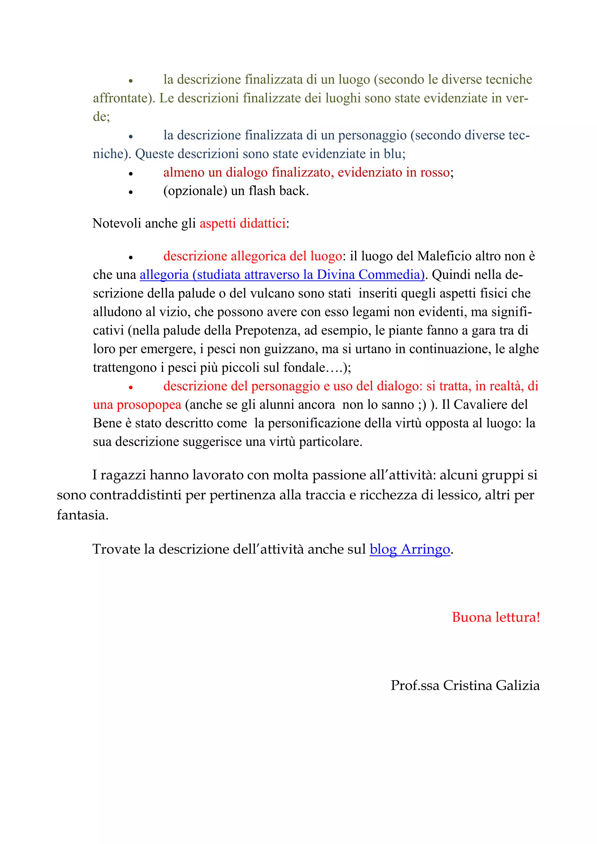  la descrizione finalizzata di un luogo (secondo le diverse tecniche
affrontate). Le descrizioni finalizzate dei luoghi sono state evidenziate in ver-
de;
 la descrizione finalizzata di un personaggio (secondo diverse tec-
niche). Queste descrizioni sono state evidenziate in blu;
 almeno un dialogo finalizzato, evidenziato in rosso;
 (opzionale) un flash back.
Notevoli anche gli aspetti didattici:
 descrizione allegorica del luogo: il luogo del Maleficio altro non è
che una allegoria (studiata attraverso la Divina Commedia). Quindi nella de-
scrizione della palude o del vulcano sono stati inseriti quegli aspetti fisici che
alludono al vizio, che possono avere con esso legami non evidenti, ma signifi-
cativi (nella palude della Prepotenza, ad esempio, le piante fanno a gara tra di
loro per emergere, i pesci non guizzano, ma si urtano in continuazione, le alghe
trattengono i pesci più piccoli sul fondale….);
 descrizione del personaggio e uso del dialogo: si tratta, in realtà, di
una prosopopea (anche se gli alunni ancora non lo sanno ;) ). Il Cavaliere del
Bene è stato descritto come la personificazione della virtù opposta al luogo: la
sua descrizione suggerisce una virtù particolare.
I ragazzi hanno lavorato con molta passione all’attività: alcuni gruppi si
sono contraddistinti per pertinenza alla traccia e ricchezza di lessico, altri per
fantasia.
Trovate la descrizione dell’attività anche sul blog Arringo.
Buona lettura!
Prof.ssa Cristina Galizia
 