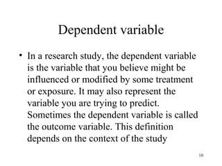 Dependent variable
• In a research study, the dependent variable
is the variable that you believe might be
influenced or modified by some treatment
or exposure. It may also represent the
variable you are trying to predict.
Sometimes the dependent variable is called
the outcome variable. This definition
depends on the context of the study
10
 