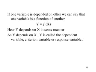 If one variable is depended on other we can say that
one variable is a function of another
Y = ƒ (X)
Hear Y depends on X in some manner
As Y depends on X , Y is called the dependent
variable, criterion variable or response variable..
11
 