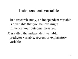 Independent variable
In a research study, an independent variable
is a variable that you believe might
influence your outcome measure.
X is called the independent variable,
predictor variable, regress or explanatory
variable
12
 