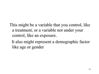 This might be a variable that you control, like
a treatment, or a variable not under your
control, like an exposure.
It also might represent a demographic factor
like age or gender
13
 