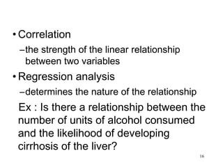 • Correlation
–the strength of the linear relationship
between two variables
• Regression analysis
–determines the nature of the relationship
Ex : Is there a relationship between the
number of units of alcohol consumed
and the likelihood of developing
cirrhosis of the liver?
16
 