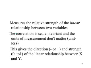 Measures the relative strength of the linear
relationship between two variables
The correlation is scale invariant and the
units of measurement don't matter (unit-
less)
This gives the direction (- or +) and strength
(0 to1) of the linear relationship between X
and Y.
18
 