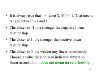 • It is always true that -1≤ corr(X; Y ) ≤ 1. That means
ranges between –1 and 1
• The closer to –1, the stronger the negative linear
relationship
• The closer to 1, the stronger the positive linear
relationship
• The closer to 0, the weaker any linear relationship
Though a value close to zero indicates almost no
linear association it does not mean no relationship
19
 