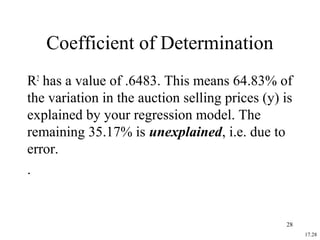17.28
Coefficient of Determination
R2
has a value of .6483. This means 64.83% of
the variation in the auction selling prices (y) is
explained by your regression model. The
remaining 35.17% is unexplained, i.e. due to
error.
.
28
 