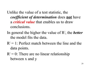 Unlike the value of a test statistic, the
coefficient of determination does not have
a critical value that enables us to draw
conclusions.
In general the higher the value of R2
, the better
the model fits the data.
R2
= 1: Perfect match between the line and the
data points.
R2
= 0: There are no linear relationship
between x and y
29
 