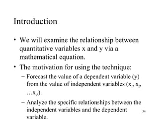 Introduction
• We will examine the relationship between
quantitative variables x and y via a
mathematical equation.
• The motivation for using the technique:
– Forecast the value of a dependent variable (y)
from the value of independent variables (x1, x2,
…xk.).
– Analyze the specific relationships between the
independent variables and the dependent 34
 