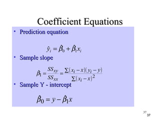 3737
Coefficient EquationsCoefficient Equations
• Prediction equationPrediction equation
• Sample slopeSample slope
• Sample Y - interceptSample Y - intercept
ii xy 10
ˆˆˆ ββ +=
( )( )
( )∑ −
∑ −−
==
21
ˆ
xx
yyxx
SS
SS
i
ii
xx
xy
β
xy 10
ˆˆ ββ −=
37
 