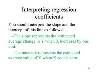 Interpreting regression
coefficients
You should interpret the slope and the
intercept of this line as follows:
–The slope represents the estimated
average change in Y when X increases by one
unit.
–The intercept represents the estimated
average value of Y when X equals zero
38
 