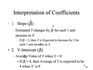 3939
Interpretation of CoefficientsInterpretation of Coefficients
• 1.1. Slope (Slope (ββ11))
– EstimatedEstimated YY changes bychanges by ββ11 for each 1 unitfor each 1 unit
increase inincrease in XX
• IfIf ββ11 = 2, then= 2, then YY is Expected to Increase by 2 foris Expected to Increase by 2 for
each 1 unit increase ineach 1 unit increase in XX
• 2.2. Y-Intercept (Y-Intercept (ββ00))
– Average Value ofAverage Value of YY whenwhen XX = 0= 0
• IfIf ββ00 = 4, then Average of= 4, then Average of YY is expected to beis expected to be
4 when4 when XX is 0is 0
^^
^^
^^
^^
^^
39
 