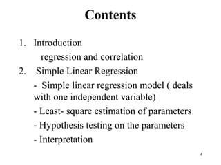 Contents
1. Introduction
regression and correlation
2. Simple Linear Regression
- Simple linear regression model ( deals
with one independent variable)
- Least- square estimation of parameters
- Hypothesis testing on the parameters
- Interpretation
4
 