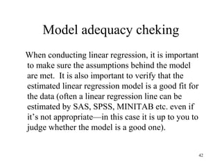 Model adequacy cheking
When conducting linear regression, it is important
to make sure the assumptions behind the model
are met. It is also important to verify that the
estimated linear regression model is a good fit for
the data (often a linear regression line can be
estimated by SAS, SPSS, MINITAB etc. even if
it’s not appropriate—in this case it is up to you to
judge whether the model is a good one).
42
 