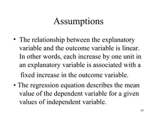 Assumptions
• The relationship between the explanatory
variable and the outcome variable is linear.
In other words, each increase by one unit in
an explanatory variable is associated with a
fixed increase in the outcome variable.
• The regression equation describes the mean
value of the dependent variable for a given
values of independent variable.
43
 