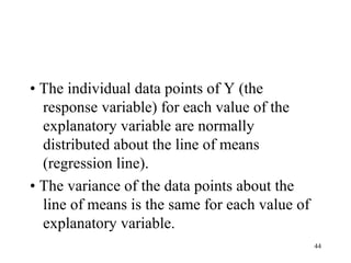 • The individual data points of Y (the
response variable) for each value of the
explanatory variable are normally
distributed about the line of means
(regression line).
• The variance of the data points about the
line of means is the same for each value of
explanatory variable.
44
 