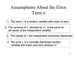 Assumptions About the Error
Term ε
1. The error1. The error εε is a random variable with mean of zero.is a random variable with mean of zero.
2.2. The variance ofThe variance of εε ,, denoted bydenoted by σσ 22
,, is the same foris the same for
all values of the independent variable.all values of the independent variable.
3.3. The values ofThe values of εε are independent (randomly distributed.are independent (randomly distributed.
4.4. The errorThe error εε is a normally distributed randomis a normally distributed random
variable with mean zero and variancevariable with mean zero and variance σσ 22
..
45
 
