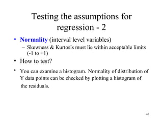 Testing the assumptions for
regression - 2
• Normality (interval level variables)
– Skewness & Kurtosis must lie within acceptable limits
(-1 to +1)
• How to test?
• You can examine a histogram. Normality of distribution of
Y data points can be checked by plotting a histogram of
the residuals.
46
 