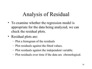 Analysis of Residual
• To examine whether the regression model is
appropriate for the data being analyzed, we can
check the residual plots.
• Residual plots are:
– Plot a histogram of the residuals
– Plot residuals against the fitted values.
– Plot residuals against the independent variable.
– Plot residuals over time if the data are chronological.
50
 
