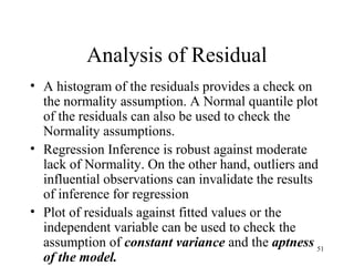 Analysis of Residual
• A histogram of the residuals provides a check on
the normality assumption. A Normal quantile plot
of the residuals can also be used to check the
Normality assumptions.
• Regression Inference is robust against moderate
lack of Normality. On the other hand, outliers and
influential observations can invalidate the results
of inference for regression
• Plot of residuals against fitted values or the
independent variable can be used to check the
assumption of constant variance and the aptness
of the model.
51
 