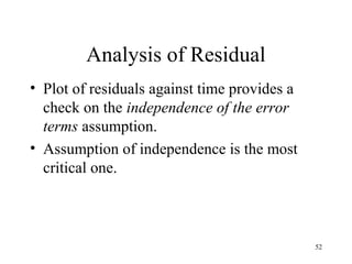 Analysis of Residual
• Plot of residuals against time provides a
check on the independence of the error
terms assumption.
• Assumption of independence is the most
critical one.
52
 