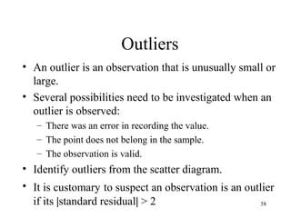 Outliers
• An outlier is an observation that is unusually small or
large.
• Several possibilities need to be investigated when an
outlier is observed:
– There was an error in recording the value.
– The point does not belong in the sample.
– The observation is valid.
• Identify outliers from the scatter diagram.
• It is customary to suspect an observation is an outlier
if its |standard residual| > 2 58
 