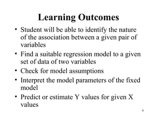 Learning Outcomes
• Student will be able to identify the nature
of the association between a given pair of
variables
• Find a suitable regression model to a given
set of data of two variables
• Check for model assumptions
• Interpret the model parameters of the fixed
model
• Predict or estimate Y values for given X
values
6
 