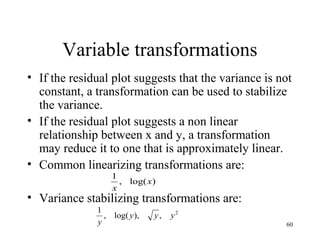 Variable transformations
• If the residual plot suggests that the variance is not
constant, a transformation can be used to stabilize
the variance.
• If the residual plot suggests a non linear
relationship between x and y, a transformation
may reduce it to one that is approximately linear.
• Common linearizing transformations are:
• Variance stabilizing transformations are:
)log(,
1
x
x
2
,),log(,
1
yyy
y 60
 